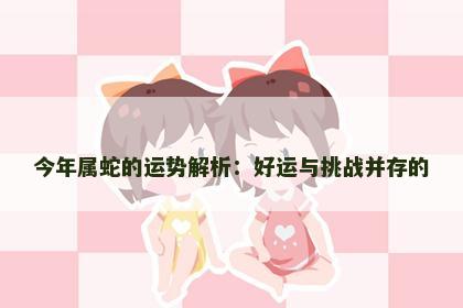 今年属蛇的运势解析：好运与挑战并存的